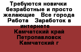 Требуются новички, безработные и просто желающие - Все города Работа » Заработок в интернете   . Камчатский край,Петропавловск-Камчатский г.